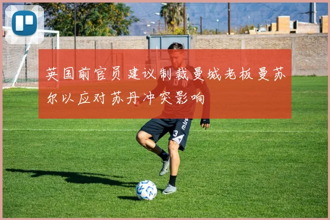 英国前官员建议制裁曼城老板曼苏尔以应对苏丹冲突影响