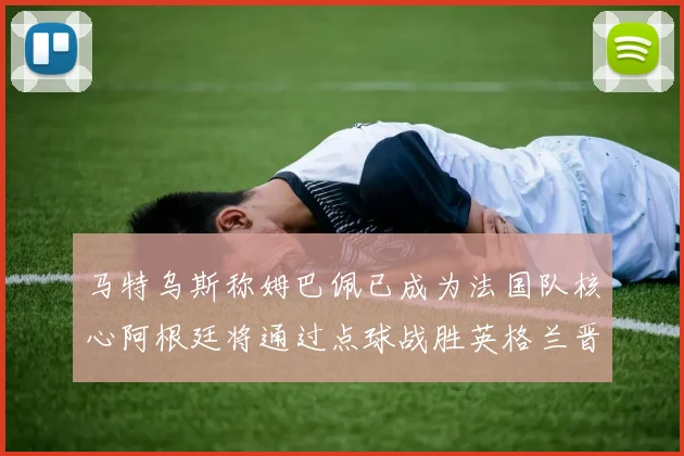 马特乌斯称姆巴佩已成为法国队核心阿根廷将通过点球战胜英格兰晋级