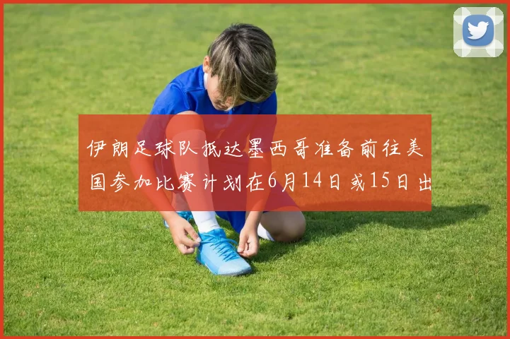 伊朗足球队抵达墨西哥准备前往美国参加比赛计划在6月14日或15日出发