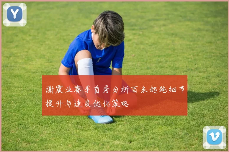 谢震业赛季首秀分析百米起跑细节提升与速度优化策略