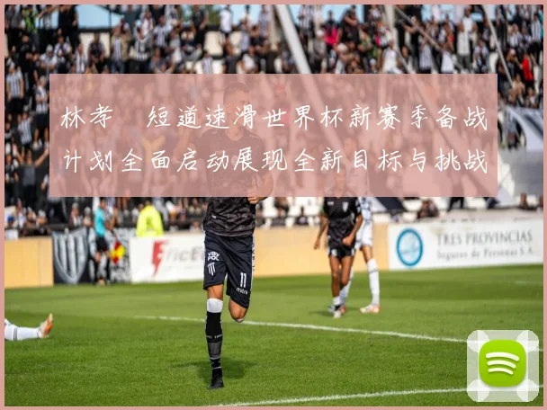 林孝埈短道速滑世界杯新赛季备战计划全面启动展现全新目标与挑战