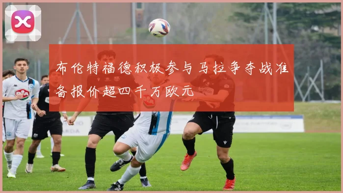 布伦特福德积极参与马拉争夺战准备报价超四千万欧元