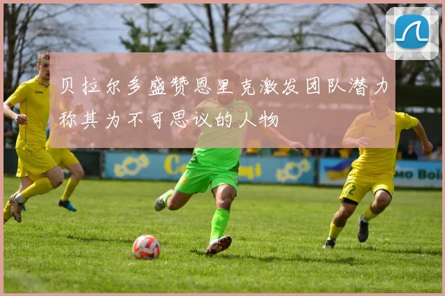 贝拉尔多盛赞恩里克激发团队潜力称其为不可思议的人物