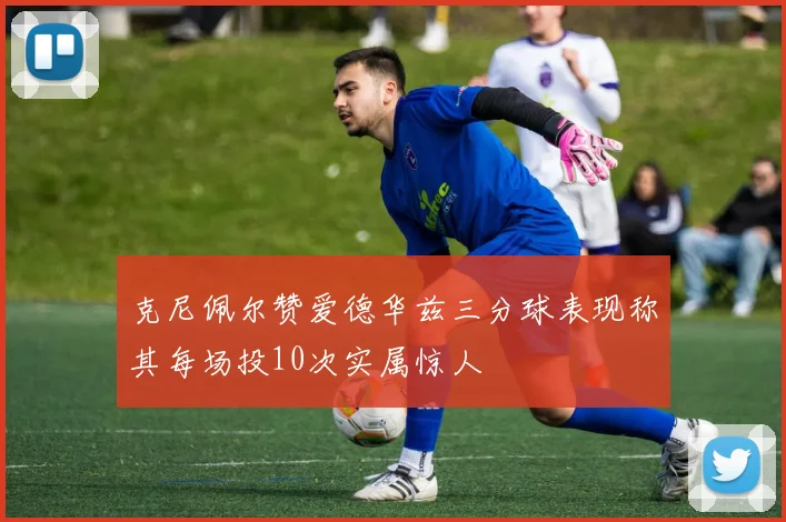 克尼佩尔赞爱德华兹三分球表现称其每场投10次实属惊人