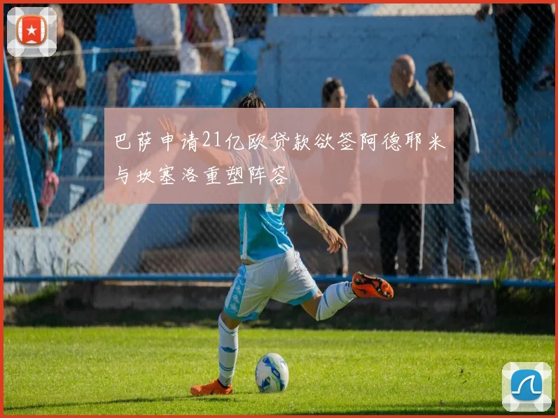 巴萨申请21亿欧贷款欲签阿德耶米与坎塞洛重塑阵容