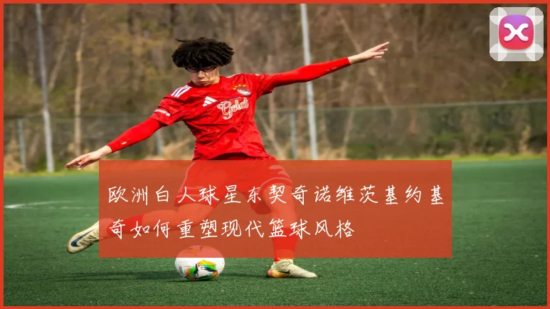 欧洲白人球星东契奇诺维茨基约基奇如何重塑现代篮球风格