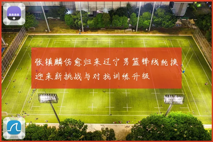 张镇麟伤愈归来辽宁男篮锋线轮换迎来新挑战与对抗训练升级
