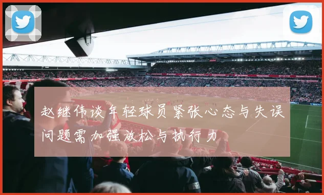 赵继伟谈年轻球员紧张心态与失误问题需加强放松与执行力