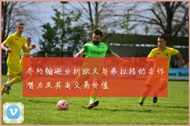 乔约翰逊分析欧文与弗拉格的合作潜力及其高交易价值