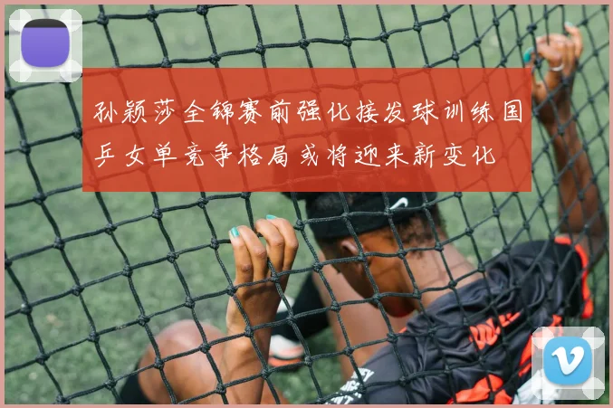 孙颖莎全锦赛前强化接发球训练国乒女单竞争格局或将迎来新变化