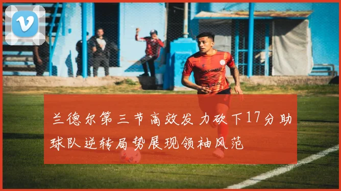 兰德尔第三节高效发力砍下17分助球队逆转局势展现领袖风范