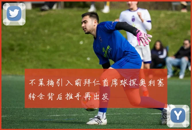 不莱梅引入前拜仁首席球探奥利塞转会背后推手再出发