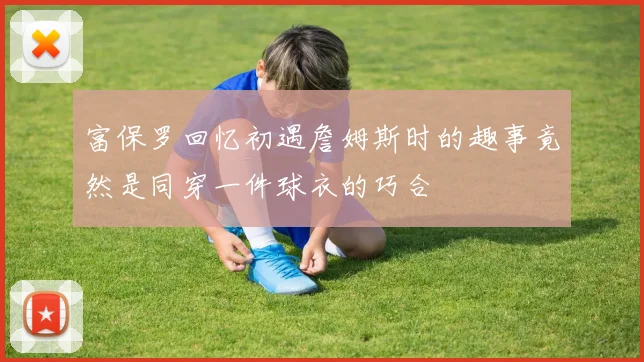 富保罗回忆初遇詹姆斯时的趣事竟然是同穿一件球衣的巧合
