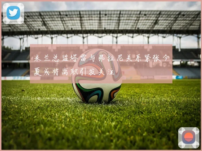 米兰总监塔雷与弗拉尼关系紧张今夏或将离职引发关注