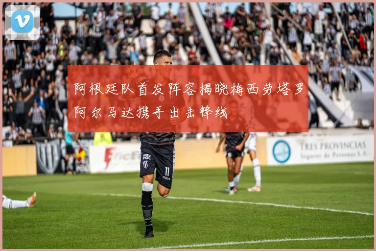 阿根廷队首发阵容揭晓梅西劳塔罗阿尔马达携手出击锋线
