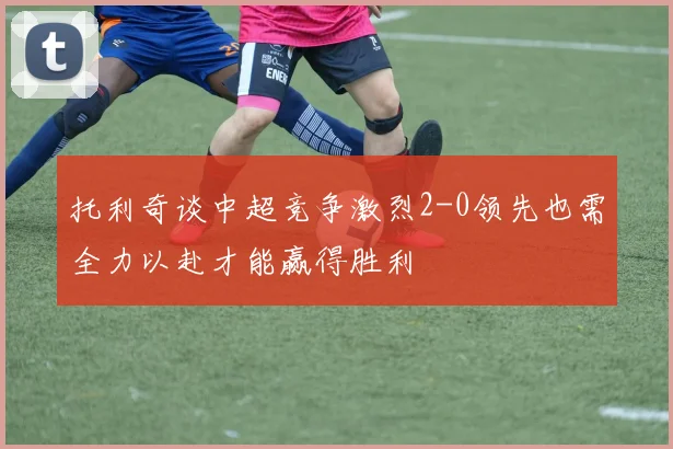 托利奇谈中超竞争激烈2-0领先也需全力以赴才能赢得胜利