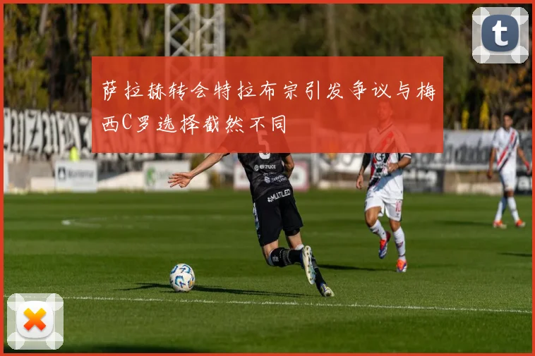 萨拉赫转会特拉布宗引发争议与梅西C罗选择截然不同